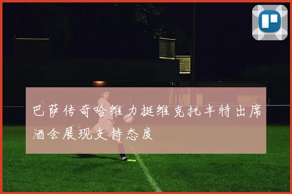 巴萨传奇哈维力挺维克托丰特出席酒会展现支持态度