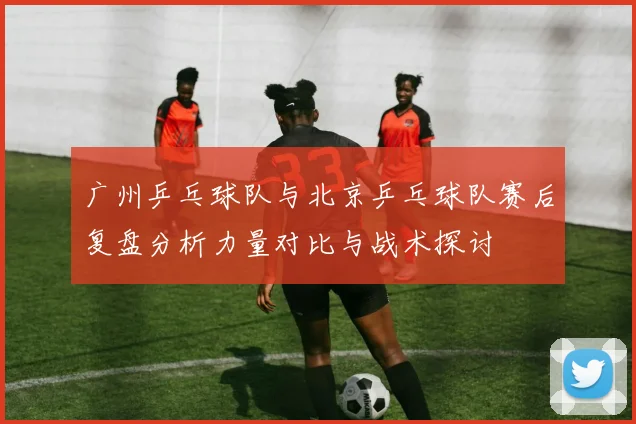 广州乒乓球队与北京乒乓球队赛后复盘分析力量对比与战术探讨