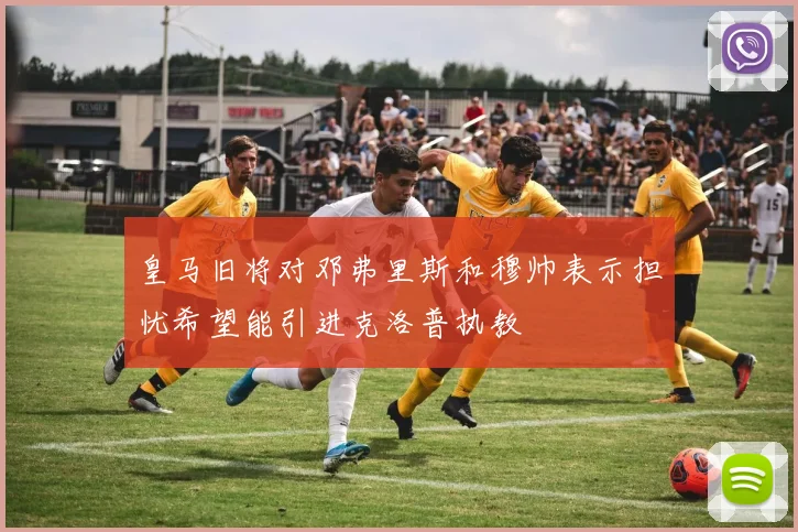 皇马旧将对邓弗里斯和穆帅表示担忧希望能引进克洛普执教