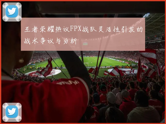 王者荣耀热议FPX战队灵活性引发的战术争议与分析