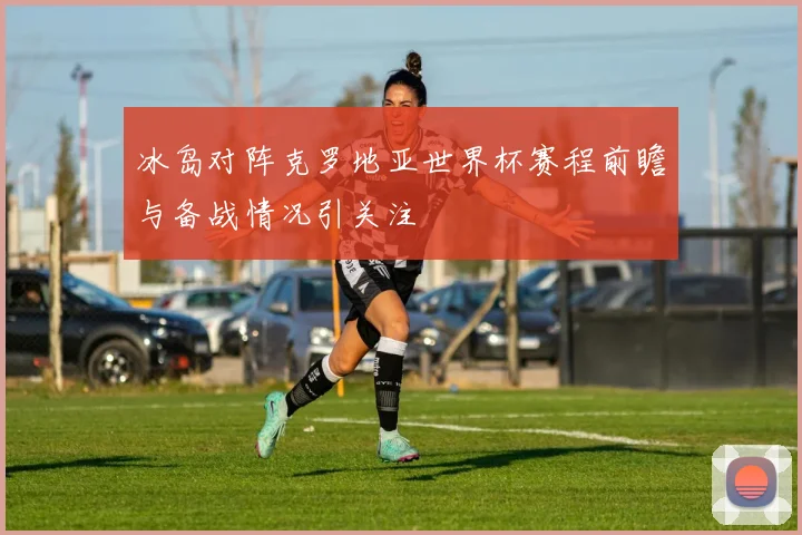 冰岛对阵克罗地亚世界杯赛程前瞻与备战情况引关注