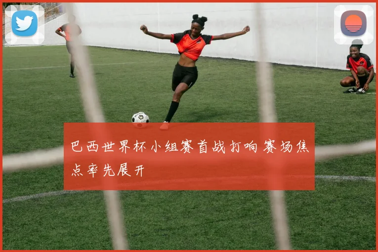 巴西世界杯小组赛首战打响 赛场焦点率先展开
