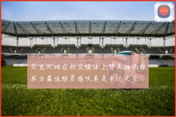 贝克汉姆在社交媒体上赞美梅西称其为最佳球员感叹真是幸运之至