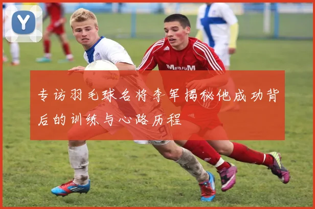 专访羽毛球名将李军揭秘他成功背后的训练与心路历程